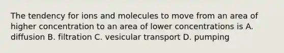 The tendency for ions and molecules to move from an area of higher concentration to an area of lower concentrations is A. diffusion B. filtration C. vesicular transport D. pumping