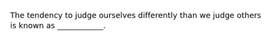 The tendency to judge ourselves differently than we judge others is known as ____________.