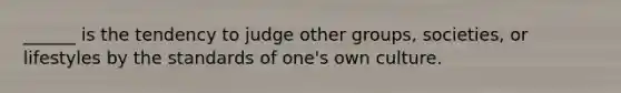 ______ is the tendency to judge other groups, societies, or lifestyles by the standards of one's own culture.