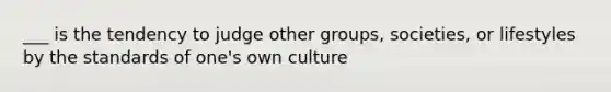 ___ is the tendency to judge other groups, societies, or lifestyles by the standards of one's own culture