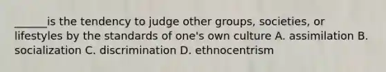 ______is the tendency to judge other groups, societies, or lifestyles by the standards of one's own culture A. assimilation B. socialization C. discrimination D. ethnocentrism