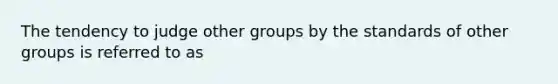 The tendency to judge other groups by the standards of other groups is referred to as