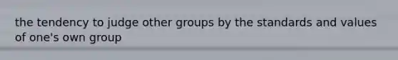 the tendency to judge other groups by the standards and values of one's own group