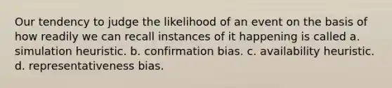 Our tendency to judge the likelihood of an event on the basis of how readily we can recall instances of it happening is called a. simulation heuristic. b. confirmation bias. c. availability heuristic. d. representativeness bias.