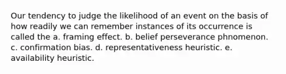 Our tendency to judge the likelihood of an event on the basis of how readily we can remember instances of its occurrence is called the a. framing effect. b. belief perseverance phnomenon. c. confirmation bias. d. representativeness heuristic. e. availability heuristic.