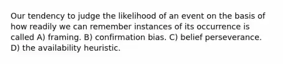 Our tendency to judge the likelihood of an event on the basis of how readily we can remember instances of its occurrence is called A) framing. B) confirmation bias. C) belief perseverance. D) the availability heuristic.