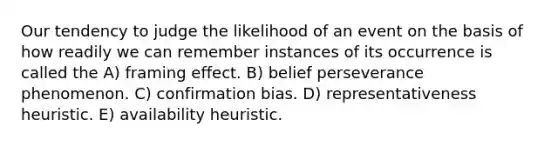 Our tendency to judge the likelihood of an event on the basis of how readily we can remember instances of its occurrence is called the A) framing effect. B) belief perseverance phenomenon. C) confirmation bias. D) representativeness heuristic. E) availability heuristic.