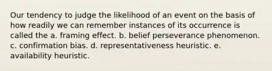 Our tendency to judge the likelihood of an event on the basis of how readily we can remember instances of its occurrence is called the a. framing effect. b. belief perseverance phenomenon. c. confirmation bias. d. representativeness heuristic. e. availability heuristic.