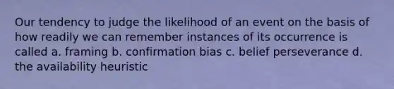 Our tendency to judge the likelihood of an event on the basis of how readily we can remember instances of its occurrence is called a. framing b. confirmation bias c. belief perseverance d. the availability heuristic