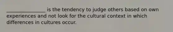 ________________ is the tendency to judge others based on own experiences and not look for the cultural context in which differences in cultures occur.