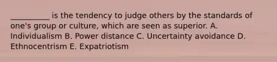 __________ is the tendency to judge others by the standards of one's group or culture, which are seen as superior. A. Individualism B. Power distance C. Uncertainty avoidance D. Ethnocentrism E. Expatriotism