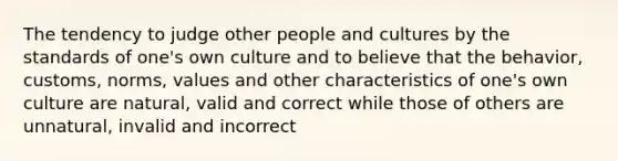 The tendency to judge other people and cultures by the standards of one's own culture and to believe that the behavior, customs, norms, values and other characteristics of one's own culture are natural, valid and correct while those of others are unnatural, invalid and incorrect