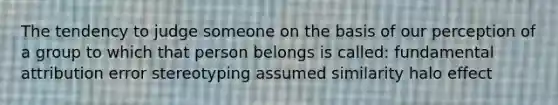 The tendency to judge someone on the basis of our perception of a group to which that person belongs is called: fundamental attribution error stereotyping assumed similarity halo effect