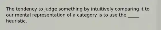 The tendency to judge something by intuitively comparing it to our mental representation of a category is to use the _____ heuristic.