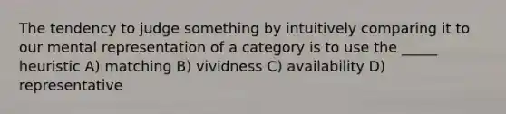 The tendency to judge something by intuitively comparing it to our mental representation of a category is to use the _____ heuristic A) matching B) vividness C) availability D) representative