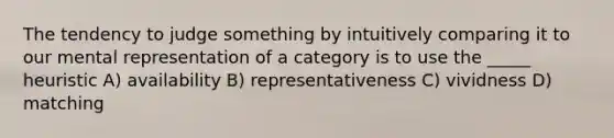 The tendency to judge something by intuitively comparing it to our mental representation of a category is to use the _____ heuristic A) availability B) representativeness C) vividness D) matching