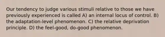 Our tendency to judge various stimuli relative to those we have previously experienced is called A) an internal locus of control. B) the adaptation-level phenomenon. C) the relative deprivation principle. D) the feel-good, do-good phenomenon.