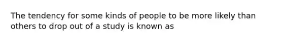 The tendency for some kinds of people to be more likely than others to drop out of a study is known as