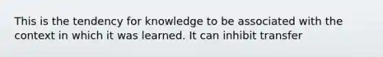 This is the tendency for knowledge to be associated with the context in which it was learned. It can inhibit transfer