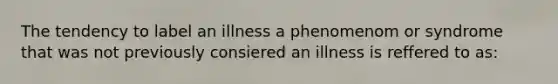 The tendency to label an illness a phenomenom or syndrome that was not previously consiered an illness is reffered to as: