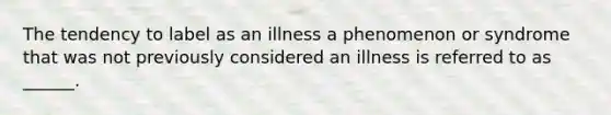 The tendency to label as an illness a phenomenon or syndrome that was not previously considered an illness is referred to as ______.