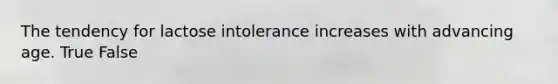 The tendency for lactose intolerance increases with advancing age. True False