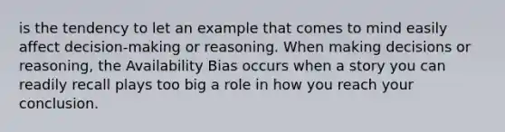 is the tendency to let an example that comes to mind easily affect decision-making or reasoning. When making decisions or reasoning, the Availability Bias occurs when a story you can readily recall plays too big a role in how you reach your conclusion.