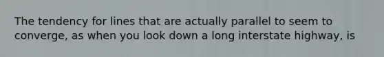 The tendency for lines that are actually parallel to seem to converge, as when you look down a long interstate highway, is