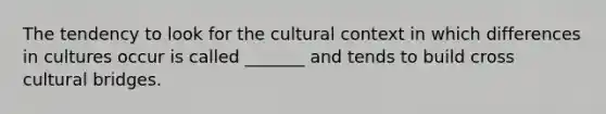 The tendency to look for the cultural context in which differences in cultures occur is called _______ and tends to build cross cultural bridges.