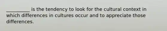 __________ is the tendency to look for the cultural context in which differences in cultures occur and to appreciate those differences.