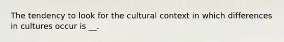 The tendency to look for the cultural context in which differences in cultures occur is __.