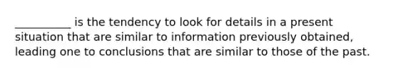 __________ is the tendency to look for details in a present situation that are similar to information previously obtained, leading one to conclusions that are similar to those of the past.