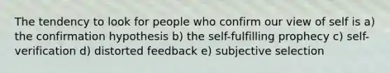 The tendency to look for people who confirm our view of self is a) the confirmation hypothesis b) the self-fulfilling prophecy c) self-verification d) distorted feedback e) subjective selection