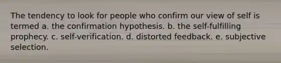 ​The tendency to look for people who confirm our view of self is termed a. the confirmation hypothesis. b. <a href='https://www.questionai.com/knowledge/kLoRaLqQ5G-the-self' class='anchor-knowledge'>the self</a>-fulfilling prophecy. c. self-verification. d. distorted feedback. e. subjective selection.