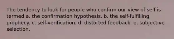 The tendency to look for people who confirm our view of self is termed a. the confirmation hypothesis. b. the self-fulfilling prophecy. c. self-verification. d. distorted feedback. e. subjective selection.