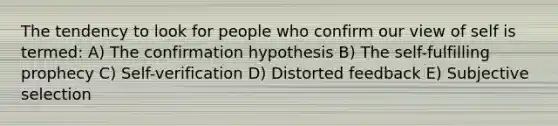 The tendency to look for people who confirm our view of self is termed: A) The confirmation hypothesis B) The self-fulfilling prophecy C) Self-verification D) Distorted feedback E) Subjective selection