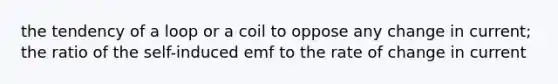 the tendency of a loop or a coil to oppose any change in current; the ratio of the self-induced emf to the rate of change in current