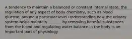 A tendency to maintain a balanced or constant internal state; the regulation of any aspect of body chemistry, such as blood glucose, around a particular level Understanding how the urinary system helps maintain _______ by removing harmful substances from the blood and regulating water balance in the body is an important part of physiology