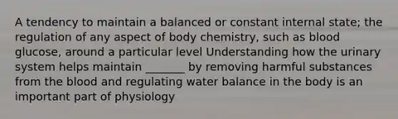 A tendency to maintain a balanced or constant internal state; the regulation of any aspect of body chemistry, such as blood glucose, around a particular level Understanding how the urinary system helps maintain _______ by removing harmful substances from the blood and regulating water balance in the body is an important part of physiology