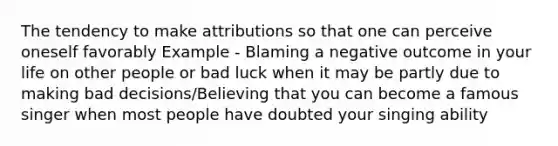 The tendency to make attributions so that one can perceive oneself favorably Example - Blaming a negative outcome in your life on other people or bad luck when it may be partly due to making bad decisions/Believing that you can become a famous singer when most people have doubted your singing ability