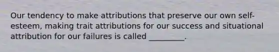 Our tendency to make attributions that preserve our own self-esteem, making trait attributions for our success and situational attribution for our failures is called _________.