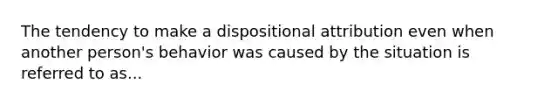 The tendency to make a dispositional attribution even when another person's behavior was caused by the situation is referred to as...