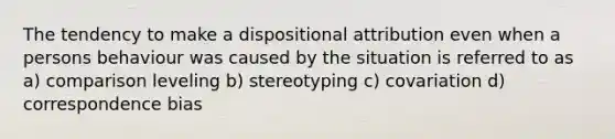 The tendency to make a dispositional attribution even when a persons behaviour was caused by the situation is referred to as a) comparison leveling b) stereotyping c) covariation d) correspondence bias