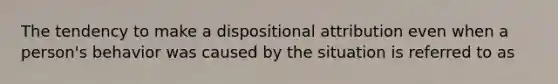 The tendency to make a dispositional attribution even when a person's behavior was caused by the situation is referred to as