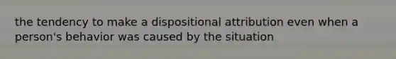 the tendency to make a dispositional attribution even when a person's behavior was caused by the situation