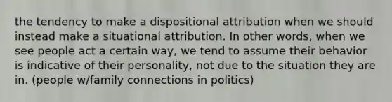 the tendency to make a dispositional attribution when we should instead make a situational attribution. In other words, when we see people act a certain way, we tend to assume their behavior is indicative of their personality, not due to the situation they are in. (people w/family connections in politics)