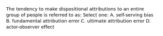 The tendency to make dispositional attributions to an entire group of people is referred to as: Select one: A. self-serving bias B. fundamental attribution error C. ultimate attribution error D. actor-observer effect