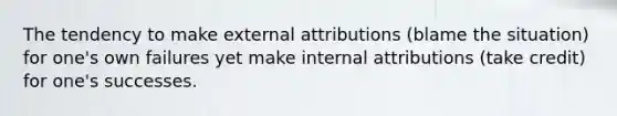 The tendency to make external attributions (blame the situation) for one's own failures yet make internal attributions (take credit) for one's successes.