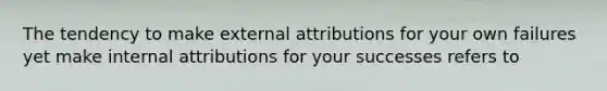 The tendency to make external attributions for your own failures yet make internal attributions for your successes refers to