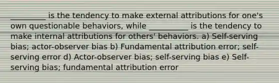 _________ is the tendency to make external attributions for one's own questionable behaviors, while __________ is the tendency to make internal attributions for others' behaviors. a) Self-serving bias; actor-observer bias b) Fundamental attribution error; self-serving error d) Actor-observer bias; self-serving bias e) Self-serving bias; fundamental attribution error